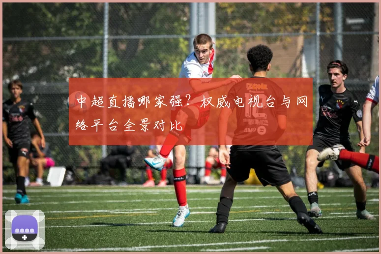 中超直播哪家强？权威电视台与网络平台全景对比