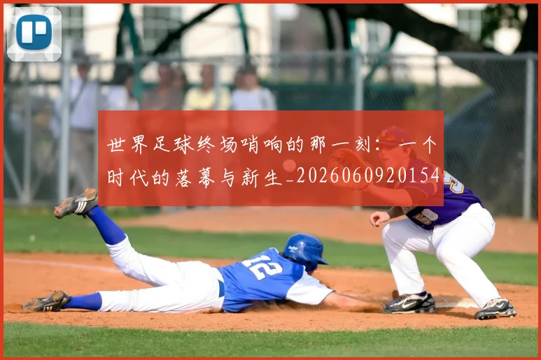 世界足球终场哨响的那一刻：一个时代的落幕与新生_20260609201549