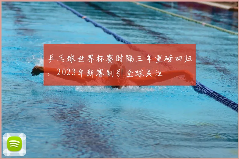 乒乓球世界杯赛时隔三年重磅回归，2023年新赛制引全球关注
