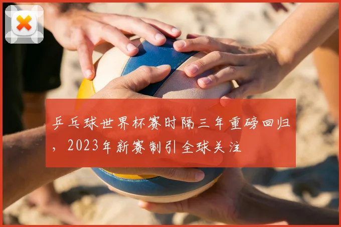乒乓球世界杯赛时隔三年重磅回归,2023年新赛制引全球关注