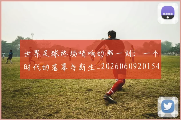 世界足球终场哨响的那一刻:一个时代的落幕与新生_20260609201549